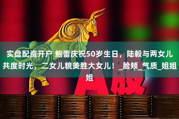 实盘配资开户 鲍蕾庆祝50岁生日，陆毅与两女儿共度时光，二女儿貌美胜大女儿！_脸颊_气质_姐姐