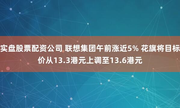 实盘股票配资公司 联想集团午前涨近5% 花旗将目标价从13.3港元上调至13.6港元