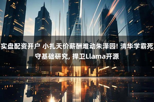 实盘配资开户 小扎天价薪酬难动朱泽园! 清华学霸死守基础研究, 捍卫Llama开源