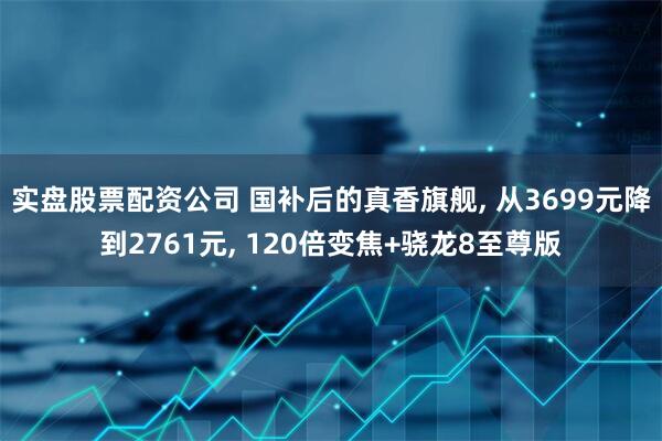 实盘股票配资公司 国补后的真香旗舰, 从3699元降到2761元, 120倍变焦+骁龙8至尊版