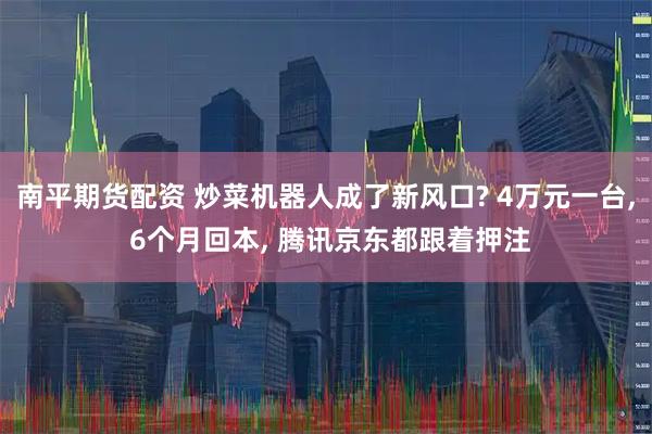 南平期货配资 炒菜机器人成了新风口? 4万元一台, 6个月回本, 腾讯京东都跟着押注