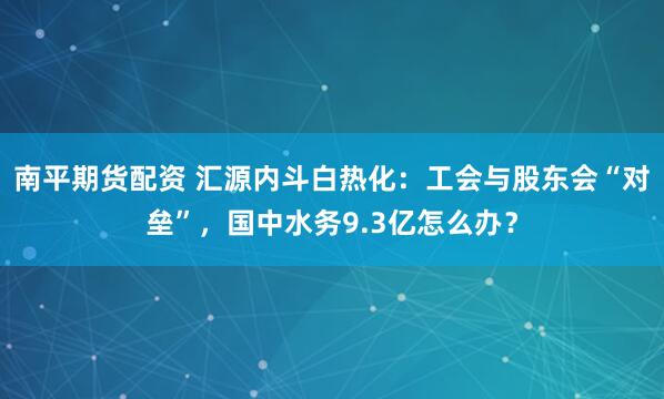 南平期货配资 汇源内斗白热化：工会与股东会“对垒”，国中水务9.3亿怎么办？