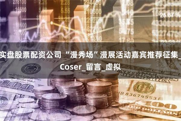 实盘股票配资公司 “漫秀场”漫展活动嘉宾推荐征集_Coser_留言_虚拟