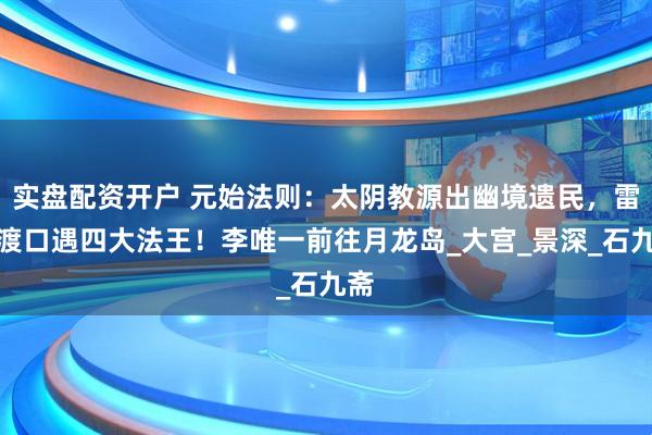 实盘配资开户 元始法则：太阴教源出幽境遗民，雷州渡口遇四大法王！李唯一前往月龙岛_大宫_景深_石九斋