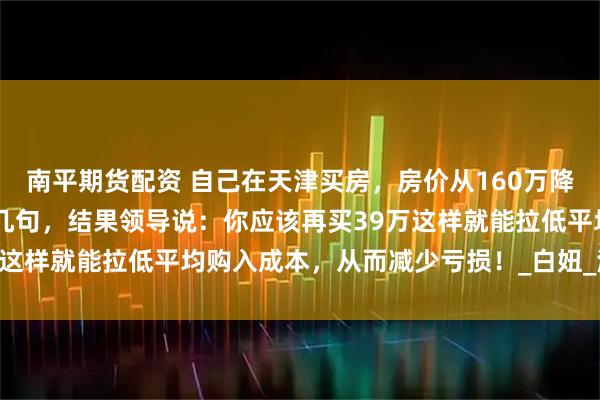 南平期货配资 自己在天津买房，房价从160万降到39万！在公司抱怨了几句，结果领导说：你应该再买39万这样就能拉低平均购入成本，从而减少亏损！_白妞_漫画_来源