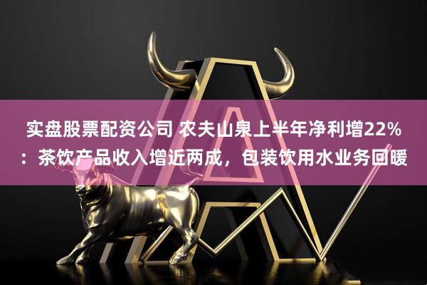 实盘股票配资公司 农夫山泉上半年净利增22%：茶饮产品收入增近两成，包装饮用水业务回暖