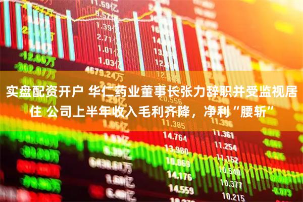 实盘配资开户 华仁药业董事长张力辞职并受监视居住 公司上半年收入毛利齐降，净利“腰斩”