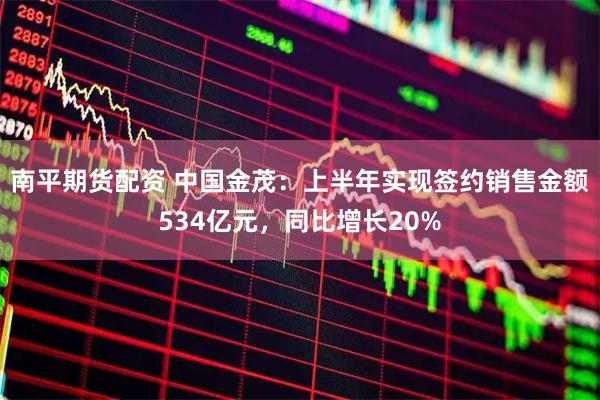 南平期货配资 中国金茂：上半年实现签约销售金额534亿元，同比增长20%