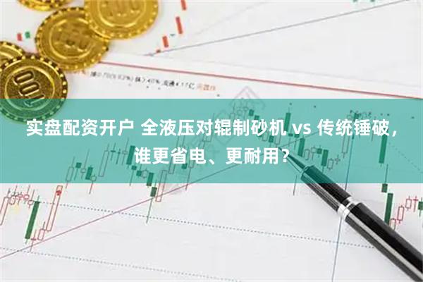 实盘配资开户 全液压对辊制砂机 vs 传统锤破，谁更省电、更耐用？
