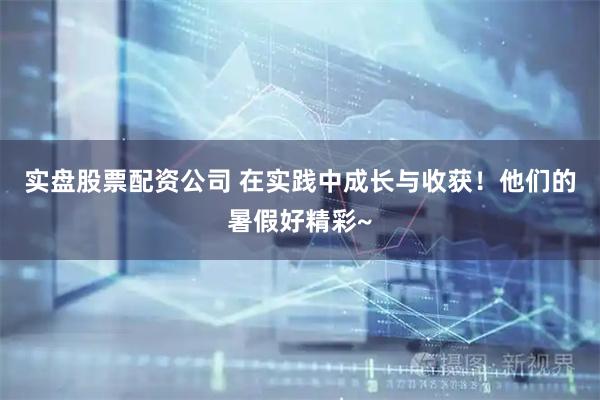 实盘股票配资公司 在实践中成长与收获！他们的暑假好精彩~