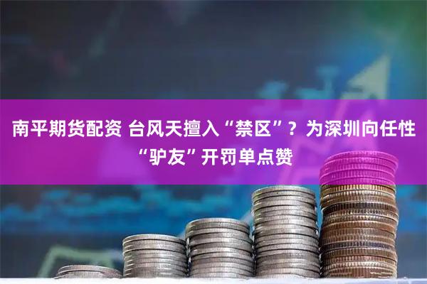 南平期货配资 台风天擅入“禁区”？为深圳向任性“驴友”开罚单点赞