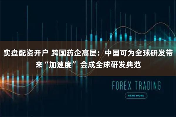 实盘配资开户 跨国药企高层：中国可为全球研发带来“加速度” 会成全球研发典范