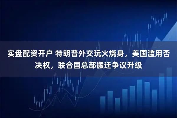 实盘配资开户 特朗普外交玩火烧身，美国滥用否决权，联合国总部搬迁争议升级