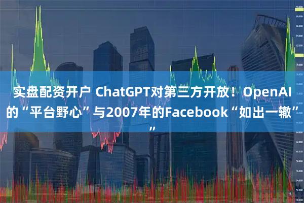 实盘配资开户 ChatGPT对第三方开放！OpenAI的“平台野心”与2007年的Facebook“如出一辙”