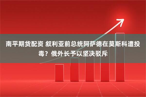 南平期货配资 叙利亚前总统阿萨德在莫斯科遭投毒？俄外长予以坚决驳斥