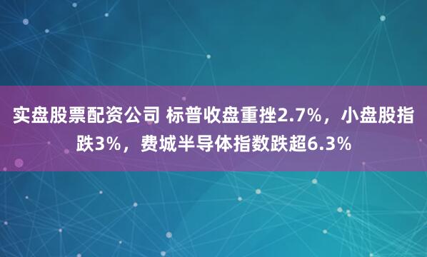 实盘股票配资公司 标普收盘重挫2.7%，小盘股指跌3%，费城半导体指数跌超6.3%
