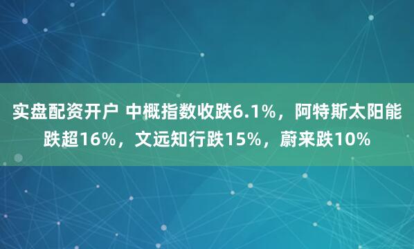 实盘配资开户 中概指数收跌6.1%，阿特斯太阳能跌超16%，文远知行跌15%，蔚来跌10%
