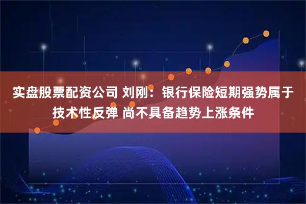 实盘股票配资公司 刘刚：银行保险短期强势属于技术性反弹 尚不具备趋势上涨条件