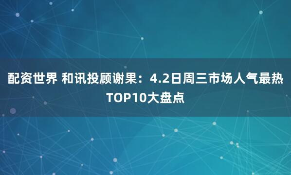 配资世界 和讯投顾谢果：4.2日周三市场人气最热TOP10大盘点
