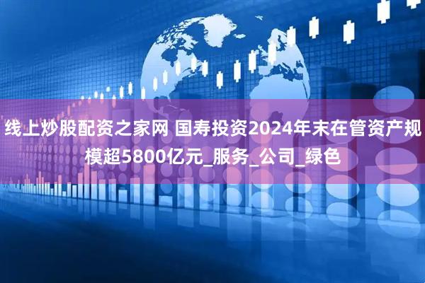 线上炒股配资之家网 国寿投资2024年末在管资产规模超5800亿元_服务_公司_绿色