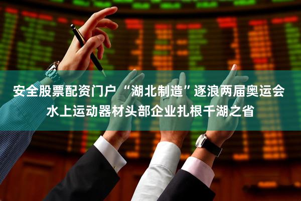 安全股票配资门户 “湖北制造”逐浪两届奥运会 水上运动器材头部企业扎根千湖之省