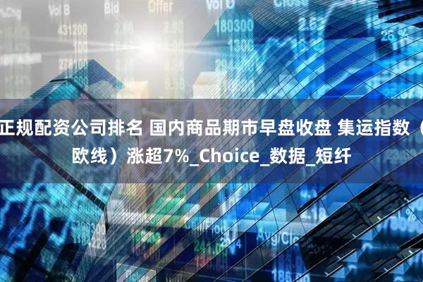 正规配资公司排名 国内商品期市早盘收盘 集运指数（欧线）涨超7%_Choice_数据_短纤