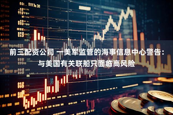 前三配资公司 一美军监管的海事信息中心警告：与美国有关联船只面临高风险