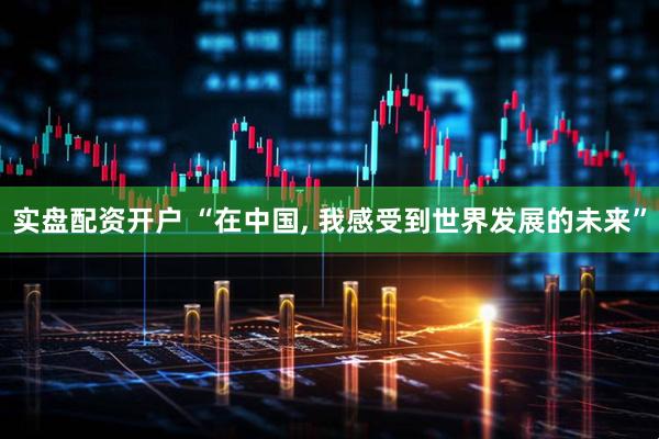 实盘配资开户 “在中国, 我感受到世界发展的未来”