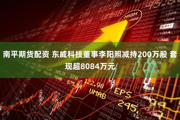 南平期货配资 东威科技董事李阳照减持200万股 套现超8084万元
