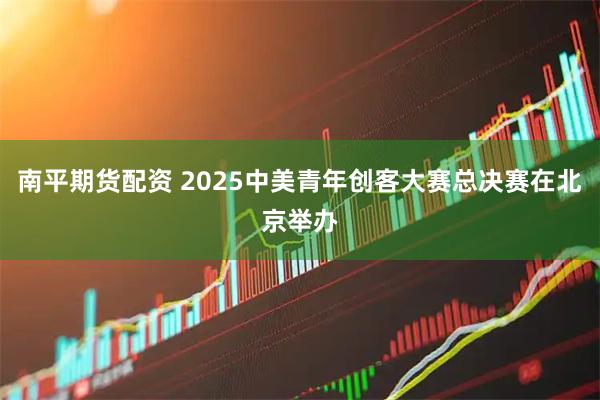 南平期货配资 2025中美青年创客大赛总决赛在北京举办