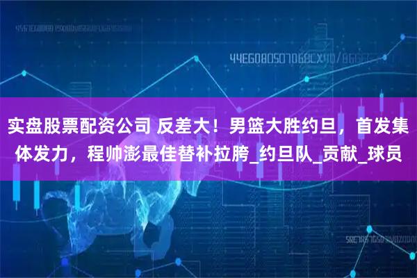 实盘股票配资公司 反差大！男篮大胜约旦，首发集体发力，程帅澎最佳替补拉胯_约旦队_贡献_球员