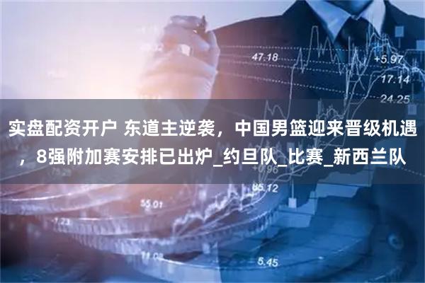 实盘配资开户 东道主逆袭，中国男篮迎来晋级机遇，8强附加赛安排已出炉_约旦队_比赛_新西兰队