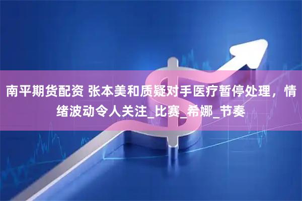 南平期货配资 张本美和质疑对手医疗暂停处理，情绪波动令人关注_比赛_希娜_节奏