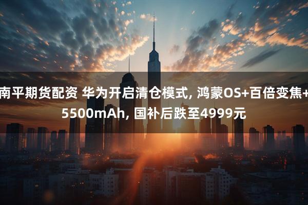 南平期货配资 华为开启清仓模式, 鸿蒙OS+百倍变焦+5500mAh, 国补后跌至4999元