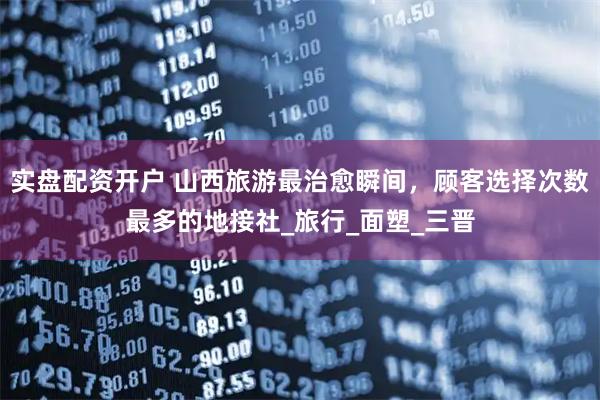 实盘配资开户 山西旅游最治愈瞬间，顾客选择次数最多的地接社_旅行_面塑_三晋