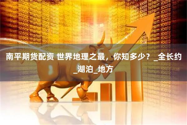 南平期货配资 世界地理之最，你知多少？_全长约_湖泊_地方