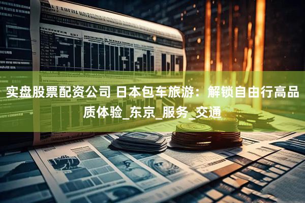 实盘股票配资公司 日本包车旅游：解锁自由行高品质体验_东京_服务_交通